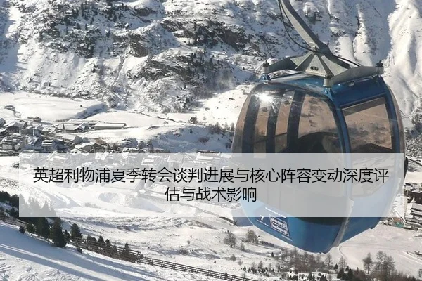 英超利物浦夏季转会谈判进展与核心阵容变动深度评估与战术影响